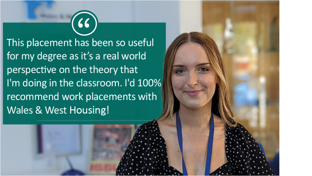 Alys "This placement has been so useful for my degree as it's a real world perspective on the theory that I'm doing in the classroom. I'd 100% recommend work placements with Wales & West Housing!