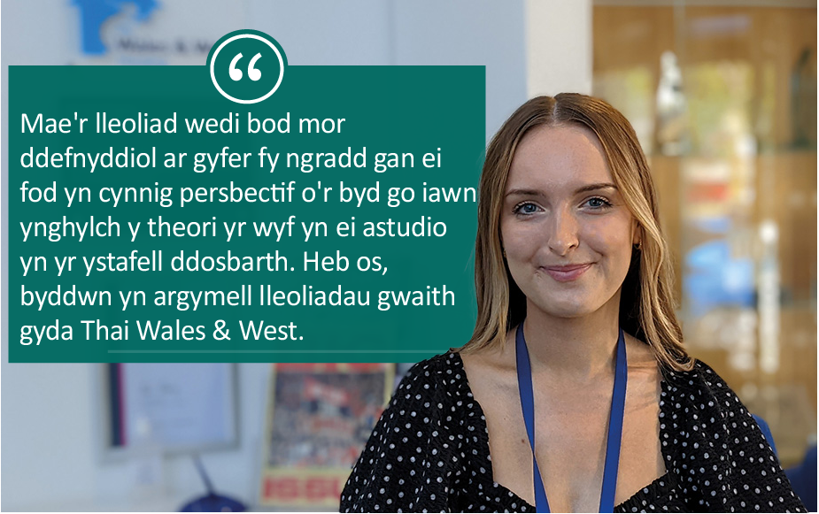 Alys "Mae'r lleoliad wedi bod mor ddefnyddiol ar gyfer fy bgradd gan ei fod yn cynnig persbectif o'r byd go iawn ynghylch y theori yr wyf yn ei astudio yn yr ytafell ddosbarth. Heb os, byddwn yn argymell lleoliadau gwaith gyda Thai Wales & West."